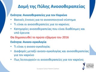 Δομή της Πύλης Ανοσοθεραπείας
Ενότητα: Ανοσοθεραπείες για τον Καρκίνο
• Βασικές έννοιες για το ανοσοποιητικό σύστημα
• Τι είναι οι ανοσοθεραπείες για το καρκίνο;
• Κατηγορίες ανοσοθεραπείας που είναι διαθέσιμες και
υπό έρευνα
Θα δημοσιευθεί το πρώτο εξάμηνο του 2016
Ενότητα: Ανοσο-ογκολογία
• Τι είναι η ανοσο-ογκολογία;
• Διαφορές μεταξύ ανοσο-ογκολογίας και ανοσοθεραπείας
για τον καρκίνο
• Πως λειτουργούν οι ανοσοθεραπείες για τον καρκίνο;
European Cancer Patient Coalition
 