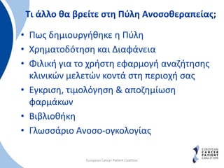 Τι άλλο θα βρείτε στη Πύλη Ανοσοθεραπείας;
• Πως δημιουργήθηκε η Πύλη
• Χρηματοδότηση και Διαφάνεια
• Φιλική για το χρήστη εφαρμογή αναζήτησης
κλινικών μελετών κοντά στη περιοχή σας
• Εγκριση, τιμολόγηση & αποζημίωση
φαρμάκων
• Βιβλιοθήκη
• Γλωσσάριο Ανοσο-ογκολογίας
European Cancer Patient Coalition
 