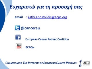 Ευχαριστώ για τη προσοχή σας
CHAMPIONING THE INTERESTS OF EUROPEAN CANCER PATIENTS
email : kathi.apostolidis@ecpc.org
@cancereu
European Cancer Patient Coalition
ECPCtv
 