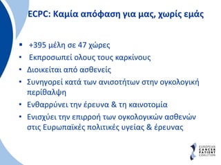 ECPC: Kαμία απόφαση για μας, χωρίς εμάς
 +395 μέλη σε 47 χώρες
• Εκπροσωπεί ολους τους καρκίνους
• Διοικείται από ασθενείς
• Συνηγορεί κατά των ανισοτήτων στην ογκολογική
περίθαλψη
• Ενθαρρύνει την έρευνα & τη καινοτομία
• Ενισχύει την επιρροή των ογκολογικών ασθενών
στις Ευρωπαϊκές πολιτικές υγείας & έρευνας
 