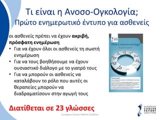 Τι είναι η Ανοσο-Ογκολογία;
Πρώτο ενημερωτικό έντυπο για ασθενείς
European Cancer Patient Coalition
οι ασθενείς πρέπει να έχουν ακριβή,
πρόσφατη ενημέρωση
• Για να έχουν όλοι οι ασθενείς τη σωστή
ενημέρωση
• Για να τους βοηθήσουμε να έχουν
ουσιαστικό διάλογο με το γιατρό τους
• Για να μπορούν οι ασθενείς να
καταλάβουν το ρόλο που αυτές οι
θεραπείες μπορούν να
διαδραματίσουν στην αγωγή τους
Διατίθεται σε 23 γλώσσες
 