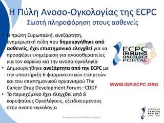 Η Πύλη Ανοσο-Ογκολογίας της ECPC
Σωστή πληροφόρηση στους ασθενείς
European Cancer Patient Coalition
• H πρώτη Ευρωπαϊκή, ανεξάρτητη,
ενημερωτική πύλη που δημουργήθηκε από
ασθενείς, έχει επιστημονικά ελεγχθεί για να
προσφέρει ενημέρωση για ανοσοθεραπείες
για τον καρκίνο και την ανοσο-ογκολογία
• Δημιουργήθηκε ανεξάρτητα από την ECPC με
την υποστήριξη 6 φαρμακευτικών εταιρειών
και του επιστημονικού οργανισμού The
Cancer Drug Development Forum –CDDF
• To περιεχόμενο έχει ελεγχθεί από 8
κορυφαίους Ογκολόγους, εξειδικευμένους
στην ανοσο-ογκολογία
 