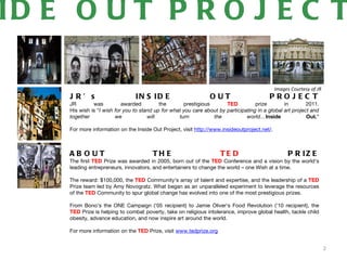 ID E O U T P R O J E C T

                                                                                              Images Courtesy of JR
    JR’ s                       IN S ID E                       OUT                       PROJEC T
    JR        was          awarded         the       prestigious       TED          prize        in        2011.
    His wish is “I wish for you to stand up for what you care about by participating in a global art project and
    together            we            will         turn          the            world…Inside               Out.”

    For more information on the Inside Out Project, visit http://www.insideoutproject.net/.



    AB OUT                             TH E                          TE D                           P R IZ E
    The first TED Prize was awarded in 2005, born out of the TED Conference and a vision by the world's
    leading entrepreneurs, innovators, and entertainers to change the world – one Wish at a time.

    The reward: $100,000, the TED Community's array of talent and expertise, and the leadership of a TED
    Prize team led by Amy Novogratz. What began as an unparalleled experiment to leverage the resources
    of the TED Community to spur global change has evolved into one of the most prestigious prizes.

    From Bono's the ONE Campaign ('05 recipient) to Jamie Oliver's Food Revolution ('10 recipient), the
    TED Prize is helping to combat poverty, take on religious intolerance, improve global health, tackle child
    obesity, advance education, and now inspire art around the world.

    For more information on the TED Prize, visit www.tedprize.org


                                                                                                                      2
 