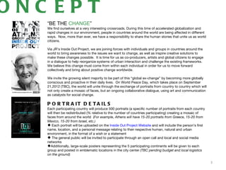 ONC EPT
   “BE THE CHANGE”
   We find ourselves at a very interesting crossroads. During this time of accelerated globalization and
   rapid changes in our environment, people in countries around the world are being affected in different
   ways. Now, more than ever, we have a responsibility to share the human stories that unite us as world
   citizens.
    
   Via JR’s Inside Out Project, we are joining forces with individuals and groups in countries around the
   world to bring awareness to the issues we want to change, as well as inspire creative solutions to
   make these changes possible. It is time for us as co-producers, artists and global citizens to engage
   in a dialogue to help reorganize systems of urban interaction and challenge the existing frameworks.
   We believe this change must come from within each individual in order for us to move forward
   collectively and bring about positive change worldwide.
    
   We invite the growing silent majority to be part of this “global ex-change” by becoming more globally
   conscious and proactive in their daily lives. On World Peace Day, which takes place on September
   21,2012 (TBC), the world will unite through the exchange of portraits from country to country which will
   not only create a mosaic of faces, but an ongoing collaborative dialogue, using art and communication
   as catalysts for social change.

   P O R T R A IT D E T A IL S
   Each participating country will produce 500 portraits (a specific number of portraits from each country
   will then be redistributed (% relative to the number of countries participating) creating a mosaic of
   faces from around the world (For example, Athens will have 15-20 portraits from Greece, 15-20 from
   Mexico, 15-20 from Israel, etc.)
    Each portrait will be uploaded on the Inside Out Project Website and will include the person’s first
   name, location, and a personal message relating to their respective human, natural and urban
   environment, in the format of a wish or a statement
    The general public will be invited to participate through an open call and local and social media
   networks
   Additionally, large-scale posters representing the 5 participating continents will be given to each
   group and posted in emblematic locations in the city center (TBC pending budget and local logistics
   on the ground)

                                                                                                              3
 