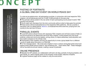 ONC EPT
   PASTING OF PORTRAITS:
   A GLOBAL ONE-DAY EVENT ON WORLD PEACE DAY

   To unite as one global action, all participating countries, in conjunction with local respective TEDx
   chapters, will simultaneously post the 12,500-15,000 portraits on the same day
    The portraits will be posted in the city center of each participating country (exact location TBD
   pending local permits)
    Via an open call, volunteers from the city’s community will be invited to help paste the portraits
   These events will be broadcasted live on the respective TEDx platforms. We are currently in
   discussion with our global partner, Ikono.tv, to broadcast the entire event live, jumping from one
   country to the next over 24 hours.

   PARALLEL EVENTS
    Local IOP actions will join forces with respective TEDx chapters and will host a series of talks on
   the ground (format to be determined with local TEDx chapter), inviting experts from the social
   sciences, artists and community leaders, among others, to inspire awareness, build education and
   find creative solutions to the climate crisis
    Participating TEDx chapters will have the opportunity to invite a group leader from a different
   country to speak about the action in a TEDxTalk
    A “live message stand” : We invite every chapter to have a podium during their photo shoot and
   pasting where people will be invited to “say something nice …exact theme TBD” These messages
   will be recorded as archival material, creating a series of podcasts.

   ONLINE PRESENCE
    Besides the IOP website, our collaborators will host in its blog, portraits of all group leaders, and
   their stories, as well as regular posts on the evolution of the project, features of experts.
    A global Facebook page will be created to unify the entire action




                                                                                                             4
 
