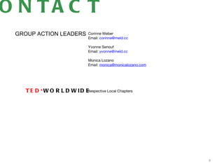 O N TA C T
 GROUP ACTION LEADERS          Corinne Weber
                               Email: corinne@meld.cc

                               Yvonne Senouf
                               Email: yvonne@meld.cc

                               Monica Lozano
                               Email: monica@monicalozano.com 




    T E D xW O R L D W ID E
                          Respective Local Chapters




                                                                 9
 