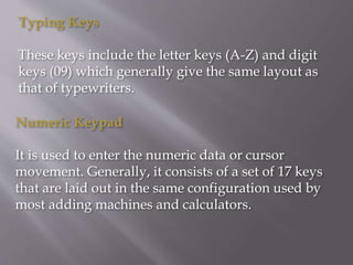 Typing Keys
These keys include the letter keys (A-Z) and digit
keys (09) which generally give the same layout as
that of typewriters.
Numeric Keypad
It is used to enter the numeric data or cursor
movement. Generally, it consists of a set of 17 keys
that are laid out in the same configuration used by
most adding machines and calculators.
 