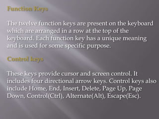 Function Keys
The twelve function keys are present on the keyboard
which are arranged in a row at the top of the
keyboard. Each function key has a unique meaning
and is used for some specific purpose.
Control keys
These keys provide cursor and screen control. It
includes four directional arrow keys. Control keys also
include Home, End, Insert, Delete, Page Up, Page
Down, Control(Ctrl), Alternate(Alt), Escape(Esc).
 