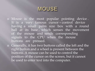  Mouse is the most popular pointing device .
It is a very famous cursor – control device
having a small palm size box with a round
ball at its base , which senses the movement
of the mouse and sends corresponding
signals to the CPU when the mouse
buttons are pressed.
 Generally, it has two buttons called the left and the
right button and a wheel is present between the
buttons. A mouse can be used to control the
position of the cursor on the screen, but it cannot
be used to enter text into the computer.
 