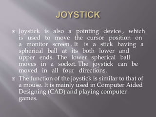  Joystick is also a pointing device , which
is used to move the cursor position on
a monitor screen . It is a stick having a
spherical ball at its both lower and
upper ends. The lower spherical ball
moves in a socket. The joystick can be
moved in all four directions.
 The function of the joystick is similar to that of
a mouse. It is mainly used in Computer Aided
Designing (CAD) and playing computer
games.
 