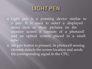  Light pen is a pointing device similar to
a pen . It is used to select a displayed
menu item or draw pictures on the
monitor screen . It consists of a photocell
and an optical system placed in a small
tube.
 the pen button is pressed, its photocell sensing
element detects the screen location and sends
the corresponding signal to the CPU.
 