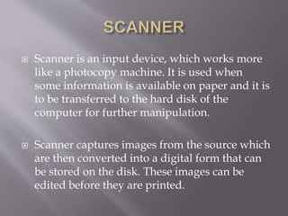  Scanner is an input device, which works more
like a photocopy machine. It is used when
some information is available on paper and it is
to be transferred to the hard disk of the
computer for further manipulation.
 Scanner captures images from the source which
are then converted into a digital form that can
be stored on the disk. These images can be
edited before they are printed.
 