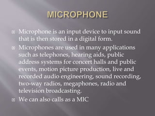  Microphone is an input device to input sound
that is then stored in a digital form.
 Microphones are used in many applications
such as telephones, hearing aids, public
address systems for concert halls and public
events, motion picture production, live and
recorded audio engineering, sound recording,
two-way radios, megaphones, radio and
television broadcasting.
 We can also calls as a MIC
 