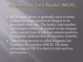  MICR input device is generally used in banks
as there are large number of cheques to be
processed every day. The bank's code number
and cheque number are printed on the cheques
with a special type of ink that contains particles
of magnetic material that are machine readable.
 This reading process is called Magnetic Ink
Character Recognition (MICR). The main
advantages of MICR is that it is fast and less
error prone.
 