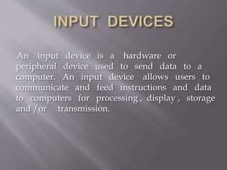 An input device is a hardware or
peripheral device used to send data to a
computer. An input device allows users to
communicate and feed instructions and data
to computers for processing , display , storage
and /or transmission.
 