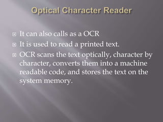  It can also calls as a OCR
 It is used to read a printed text.
 OCR scans the text optically, character by
character, converts them into a machine
readable code, and stores the text on the
system memory.
 