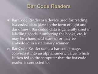  Bar Code Reader is a device used for reading
bar coded data (data in the form of light and
dark lines). Bar coded data is generally used in
labelling goods, numbering the books, etc. It
may be a handheld scanner or may be
embedded in a stationary scanner.
 Bar Code Reader scans a bar code image,
converts it into an alphanumeric value, which
is then fed to the computer that the bar code
reader is connected to.
 