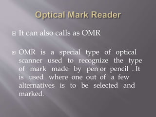  It can also calls as OMR
 OMR is a special type of optical
scanner used to recognize the type
of mark made by pen or pencil . It
is used where one out of a few
alternatives is to be selected and
marked.
 