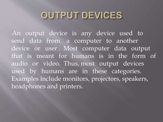 An output device is any device used to
send data from a computer to another
device or user . Most computer data output
that is meant for humans is in the form of
audio or video. Thus, most output devices
used by humans are in these categories.
Examples include monitors, projectors, speakers,
headphones and printers.
 