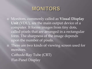  Monitors, commonly called as Visual Display
Unit (VDU), are the main output device of a
computer. It forms images from tiny dots,
called pixels that are arranged in a rectangular
form. The sharpness of the image depends
upon the number of pixels.
 There are two kinds of viewing screen used for
monitors.
Cathode-Ray Tube (CRT)
Flat-Panel Display
 