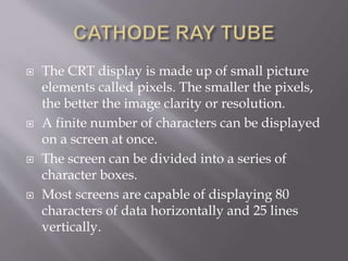  The CRT display is made up of small picture
elements called pixels. The smaller the pixels,
the better the image clarity or resolution.
 A finite number of characters can be displayed
on a screen at once.
 The screen can be divided into a series of
character boxes.
 Most screens are capable of displaying 80
characters of data horizontally and 25 lines
vertically.
 