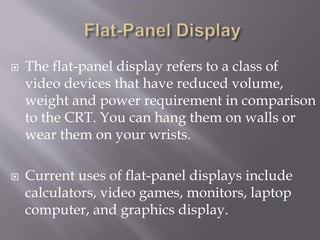  The flat-panel display refers to a class of
video devices that have reduced volume,
weight and power requirement in comparison
to the CRT. You can hang them on walls or
wear them on your wrists.
 Current uses of flat-panel displays include
calculators, video games, monitors, laptop
computer, and graphics display.
 