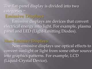 The flat-panel display is divided into two
categories −
Emissive Displays
Emissive displays are devices that convert
electrical energy into light. For example, plasma
panel and LED (Light-Emitting Diodes).
Non-Emissive Displays
Non-emissive displays use optical effects to
convert sunlight or light from some other source
into graphics patterns. For example, LCD
(Liquid-Crystal Device).
 