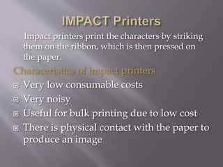 Impact printers print the characters by striking
them on the ribbon, which is then pressed on
the paper.
Characeristics of impact printers
 Very low consumable costs
 Very noisy
 Useful for bulk printing due to low cost
 There is physical contact with the paper to
produce an image
 
