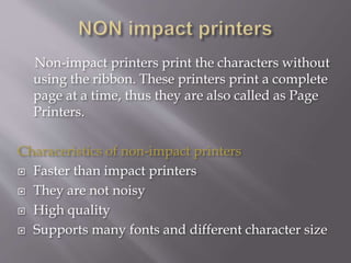 Non-impact printers print the characters without
using the ribbon. These printers print a complete
page at a time, thus they are also called as Page
Printers.
Characeristics of non-impact printers
 Faster than impact printers
 They are not noisy
 High quality
 Supports many fonts and different character size
 
