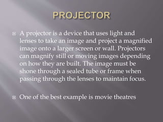  A projector is a device that uses light and
lenses to take an image and project a magnified
image onto a larger screen or wall. Projectors
can magnify still or moving images depending
on how they are built. The image must be
shone through a sealed tube or frame when
passing through the lenses to maintain focus.
 One of the best example is movie theatres
 