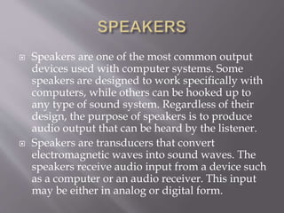  Speakers are one of the most common output
devices used with computer systems. Some
speakers are designed to work specifically with
computers, while others can be hooked up to
any type of sound system. Regardless of their
design, the purpose of speakers is to produce
audio output that can be heard by the listener.
 Speakers are transducers that convert
electromagnetic waves into sound waves. The
speakers receive audio input from a device such
as a computer or an audio receiver. This input
may be either in analog or digital form.
 