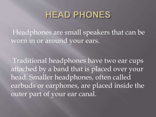 Headphones are small speakers that can be
worn in or around your ears.
Traditional headphones have two ear cups
attached by a band that is placed over your
head. Smaller headphones, often called
earbuds or earphones, are placed inside the
outer part of your ear canal.
 