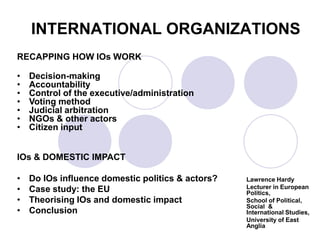 INTERNATIONAL ORGANIZATIONS
RECAPPING HOW IOs WORK

•   Decision-making
•   Accountability
•   Control of the executive/administration
•   Voting method
•   Judicial arbitration
•   NGOs & other actors
•   Citizen input


IOs & DOMESTIC IMPACT

•   Do IOs influence domestic politics & actors?   Lawrence Hardy
•   Case study: the EU                             Lecturer in European
                                                   Politics,
•   Theorising IOs and domestic impact             School of Political,
                                                   Social &
•   Conclusion                                     International Studies,
                                                   University of East
                                                   Anglia
 