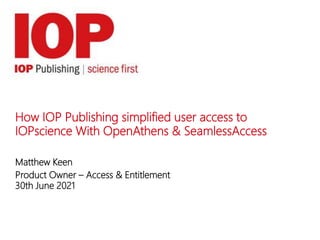 How IOP Publishing simplified user access to
IOPscience With OpenAthens & SeamlessAccess
Matthew Keen
Product Owner – Access & Entitlement
30th June 2021
 