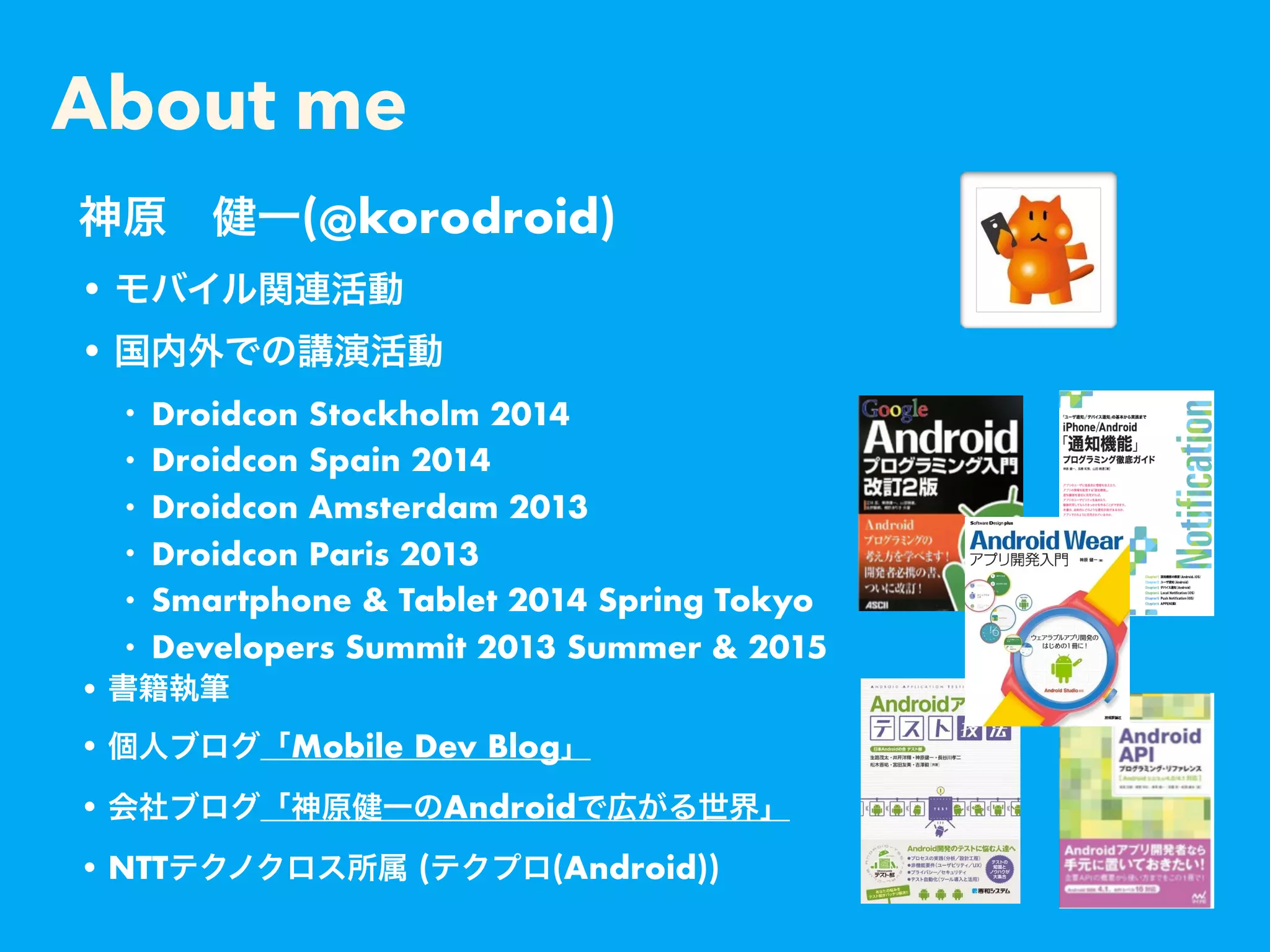 About me
•
•
• Droidcon Stockholm 2014
• Droidcon Spain 2014
• Droidcon Amsterdam 2013
• Droidcon Paris 2013
• Smartphone & Tablet 2014 Spring Tokyo
• Developers Summit 2013 Summer & 2015
•
• Mobile Dev Blog
• Android
• NTT ( (Android))
(@korodroid)
 