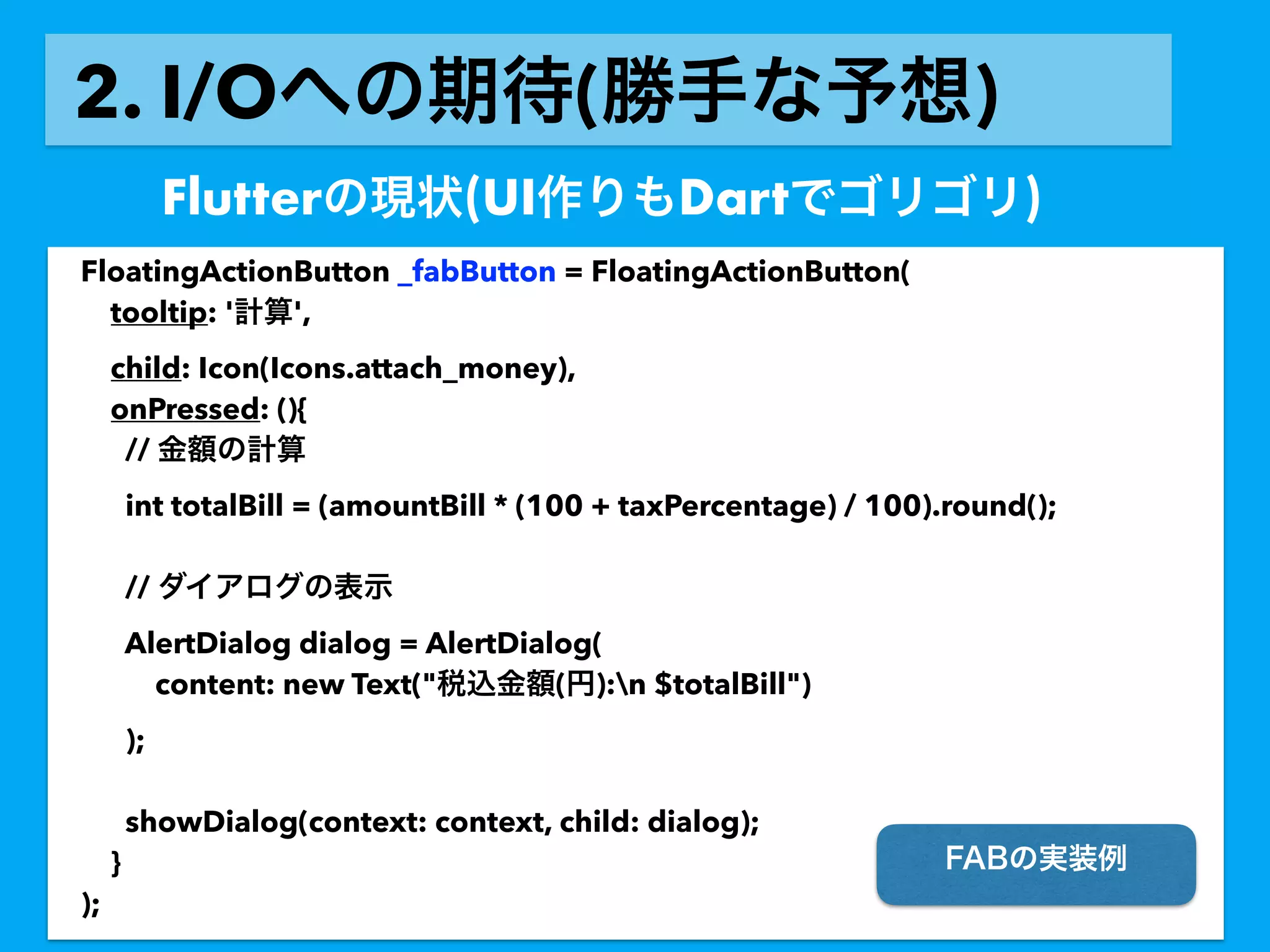 2. I/O ( )
Flutter (UI Dart )
FloatingActionButton _fabButton = FloatingActionButton(
tooltip: ' ',
child: Icon(Icons.attach_money),
onPressed: (){
//
int totalBill = (amountBill * (100 + taxPercentage) / 100).round();
//
AlertDialog dialog = AlertDialog(
content: new Text(" ( ):n $totalBill")
);
showDialog(context: context, child: dialog);
}
);
 