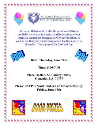 St. James Behavioral Health Hospital would like to
 cordially invite you to attend the ribbon cutting of our
 Intensive Outpatient Program’s (IOP) new location, as
well as the first year anniversary of our facilities move to
        Gonzales. Come join us for food and fun.




             Date: Thursday, June 24th

                    Time: 5:00-7:00

          Place: 3138 S. St. Landry Drive,
                Gonzales, LA 70737

Please RSVP to Scott Shaheen at 225-610-2663 by
               Friday, June 18th
 