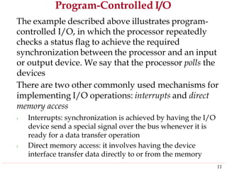 Program-Controlled I/O
The example described above illustrates program-
controlled I/O, in which the processor repeatedly
checks a status flag to achieve the required
synchronization between the processor and an input
or output device. We say that the processor polls the
devices
There are two other commonly used mechanisms for
implementing I/O operations: interrupts and direct
memory access
‹ Interrupts: synchronization is achieved by having the I/O
device send a special signal over the bus whenever it is
ready for a data transfer operation
‹ Direct memory access: it involves having the device
interface transfer data directly to or from the memory
11
 