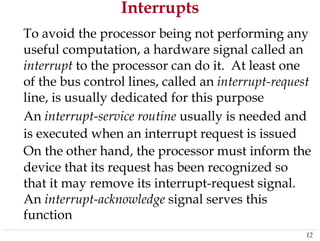 Interrupts
To avoid the processor being not performing any
useful computation, a hardware signal called an
interrupt to the processor can do it. At least one
of the bus control lines, called an interrupt-request
line, is usually dedicated for this purpose
An interrupt-service routine usually is needed and
is executed when an interrupt request is issued
On the other hand, the processor must inform the
device that its request has been recognized so
that it may remove its interrupt-request signal.
An interrupt-acknowledge signal serves this
function
12
 