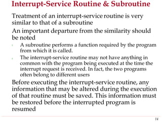 Interrupt-Service Routine & Subroutine
Treatment of an interrupt-service routine is very
similar to that of a subroutine
An important departure from the similarity should
be
‹
noted
A subroutine performs a function required by the program
from which it is called.
The interrupt-service routine may not have anything in
common with the program being executed at the time the
interrupt request is received. In fact, the two programs
often belong to different users
‹
Before executing the interrupt-service routine, any
information that may be altered during the execution
of that routine must be saved. This information must
be restored before the interrupted program is
resumed
14
 