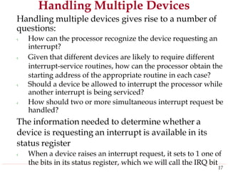 Handling Multiple Devices
Handling multiple devices gives rise to a number of
questions:
‹ How can the processor recognize the device requesting an
interrupt?
‹ Given that different devices are likely to require different
interrupt-service routines, how can the processor obtain the
starting address of the appropriate routine in each case?
‹ Should a device be allowed to interrupt the processor while
another interrupt is being serviced?
‹ How should two or more simultaneous interrupt request be
handled?
The information needed to determine whether a
device is requesting an interrupt is available in its
status register
‹ When a device raises an interrupt request, it sets to 1 one of
the bits in its status register, which we will call the IRQ bit
17
 