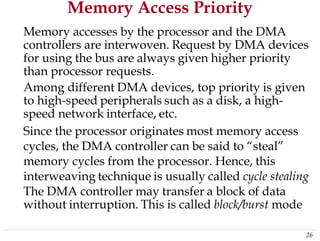 Memory Access Priority
Memory accesses by the processor and the DMA
controllers are interwoven. Request by DMA devices
for using the bus are always given higher priority
than processor requests.
Among different DMA devices, top priority is given
to high-speed peripherals such as a disk, a high-
speed network interface, etc.
Since the processor originates most memory access
cycles, the DMA controller can be said to “steal”
memory cycles from the processor. Hence, this
interweaving technique is usually called cycle stealing
The DMA controller may transfer a block of data
without interruption. This is called block/burst mode
26
 