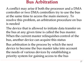 Bus Arbitration
A conflict may arise if both the processor and a DMA
controller or two DMA controllers try to use the bus
at the same time to access the main memory. To
resolve this problem, an arbitration procedure on bus
is needed
The device that is allowed to initiate data transfer on
the bus at any given time is called the bus master.
When the current master relinquishes control of the
bus, another device can acquire this status
Bus arbitration is the process by which the next
device to become the bus master take into account
the needs of various devices by establishing a
priority system for gaining access to the bus
27
 