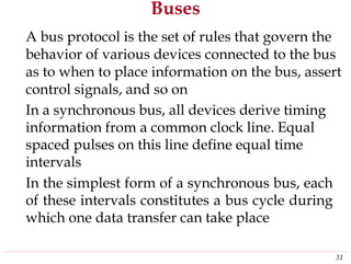 Buses
A bus protocol is the set of rules that govern the
behavior of various devices connected to the bus
as to when to place information on the bus, assert
control signals, and so on
In a synchronous bus, all devices derive timing
information from a common clock line. Equal
spaced pulses on this line define equal time
intervals
In the simplest form of a synchronous bus, each
of these intervals constitutes a bus cycle during
which one data transfer can take place
31
 