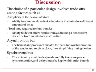 Discussion
The choice of a particular design involves trade-offs
among factors such as
‹ Simplicity of the device interface
‹ Ability to accommodate device interfaces that introduce different
amounts of delay
‹ Total time required for bus transfer
‹ Ability to detect errors results from addressing a nonexistent
device or from an interface malfunction
Asynchronous bus
‹ The handshake process eliminates the need for synchronization
of the sender and receiver clock, thus simplifying timing design
Synchronous bus
‹ Clock circuitry must be designed carefully to ensure proper
synchronization, and delays must be kept within strict bounds
37
 