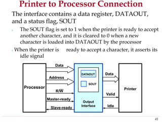 Printer to Processor Connection
The interface contains a data register, DATAOUT,
and a status flag, SOUT
‹ The SOUT flag is set to 1 when the printer is ready to accept
another character, and it is cleared to 0 when a new
character is loaded into DATAOUT by the processor
‹When the printer is ready to accept a character, it asserts its
idle signal
Data
Data
Address
R/W
Valid
Master-ready
IdleSlave-ready
41
Printer
DATAOUT
SOUT
Output
Interface
Processor
 