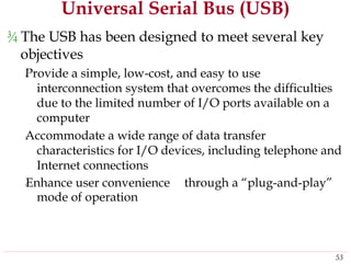 Universal Serial Bus (USB)
¾ The USB has been designed to meet several key
objectives
‹Provide a simple, low-cost, and easy to use
interconnection system that overcomes the difficulties
due to the limited number of I/O ports available on a
computer
‹Accommodate a wide range of data transfer
characteristics for I/O devices, including telephone and
Internet connections
‹Enhance user convenience
mode of operation
through a “plug-and-play”
53
 