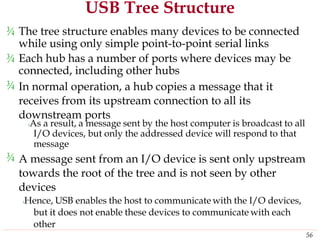 USB Tree Structure
¾ The tree structure enables many devices to be connected
while using only simple point-to-point serial links
¾ Each hub has a number of ports where devices may
connected, including other hubs
In normal operation, a hub copies a message that it
receives from its upstream connection to all its
downstream ports
be
¾
‹As a result, a message sent by the host computer is broadcast to all
I/O devices, but only the addressed device will respond to that
message
A message sent from an I/O device is sent only upstream
towards the root of the tree and is not seen by other
devices
‹Hence, USB enables the host to communicate with the I/O devices,
but it does not enable these devices to communicate with each
other
¾
56
 