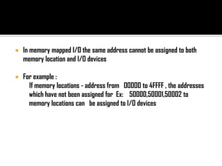    In memory mapped I/O the same address cannot be assigned to both
    memory location and I/O devices

   For example :
      If memory locations - address from 00000 to 4FFFF , the addresses
      which have not been assigned for Ex: 50000,50001,50002 to
      memory locations can be assigned to I/O devices
 