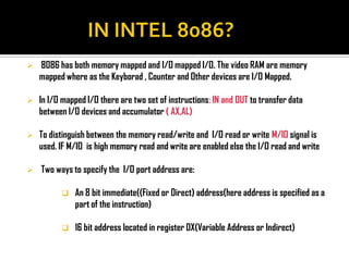    8086 has both memory mapped and I/O mapped I/O. The video RAM are memory
    mapped where as the Keyborad , Counter and Other devices are I/O Mapped.

   In I/O mapped I/O there are two set of instructions: IN and OUT to transfer data
    between I/O devices and accumulator ( AX,AL)

   To distinguish between the memory read/write and I/O read or write M/IO signal is
    used. IF M/IO is high memory read and write are enabled else the I/O read and write

   Two ways to specify the I/O port address are:

             An 8 bit immediate((Fixed or Direct) address(here address is specified as a
              part of the instruction)

             16 bit address located in register DX(Variable Address or Indirect)
 